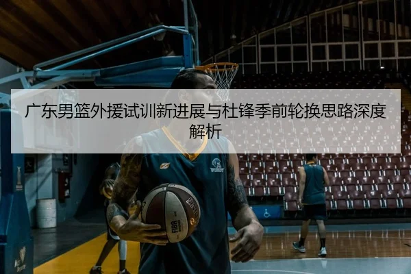 广东男篮外援试训新进展与杜锋季前轮换思路深度解析