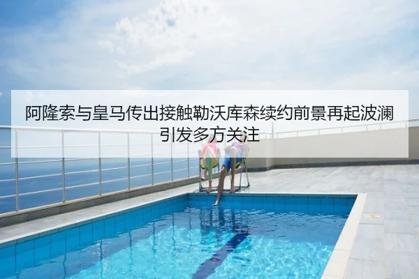 阿隆索与皇马传出接触勒沃库森续约前景再起波澜引发多方关注